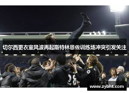 切尔西更衣室风波再起斯特林恩佐训练场冲突引发关注