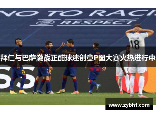 拜仁与巴萨激战正酣球迷创意P图大赛火热进行中